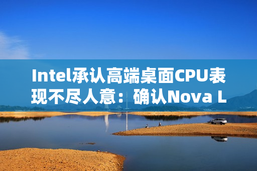 Intel承认高端桌面CPU表现不尽人意：确认Nova Lake 2026年发布 要和AMD见高低！
