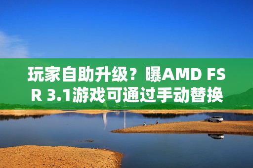 玩家自助升级？曝AMD FSR 3.1游戏可通过手动替换DLL升级至FSR 4