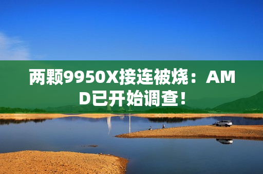 两颗9950X接连被烧：AMD已开始调查！