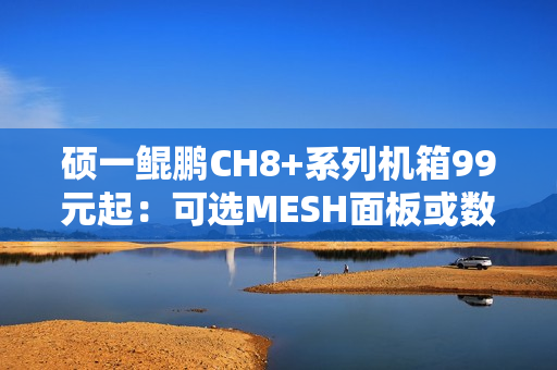硕一鲲鹏CH8+系列机箱99元起：可选MESH面板或数显屏