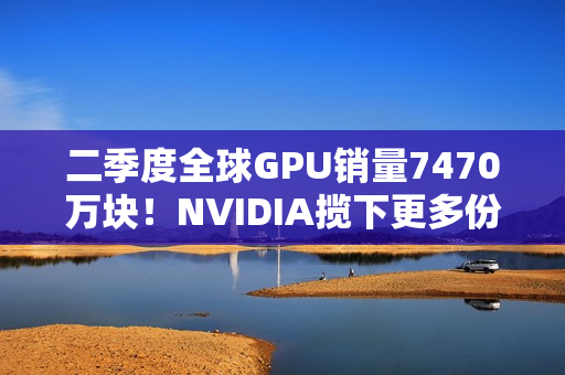 二季度全球GPU销量7470万块！NVIDIA揽下更多份额