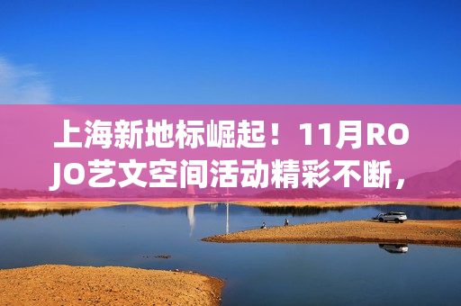 上海新地标崛起！11月ROJO艺文空间活动精彩不断，打造城市文化新名片(上海新地标是哪些地方)