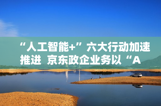 “人工智能+”六大行动加速推进  京东政企业务以“AI+采购”促进产业降本增效