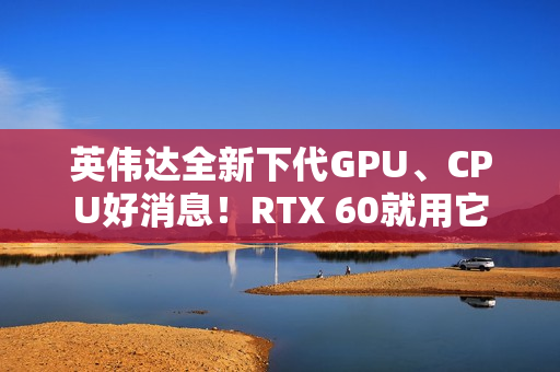 英伟达全新下代GPU、CPU好消息！RTX 60就用它