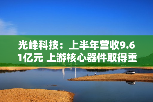 光峰科技：上半年营收9.61亿元 上游核心器件取得重大突破