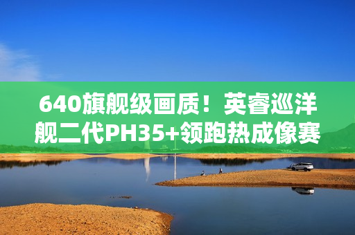 640旗舰级画质！英睿巡洋舰二代PH35+领跑热成像赛道