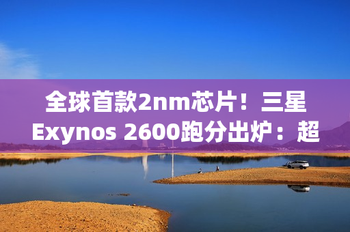 全球首款2nm芯片！三星Exynos 2600跑分出炉：超大核拉到3.8Ghz