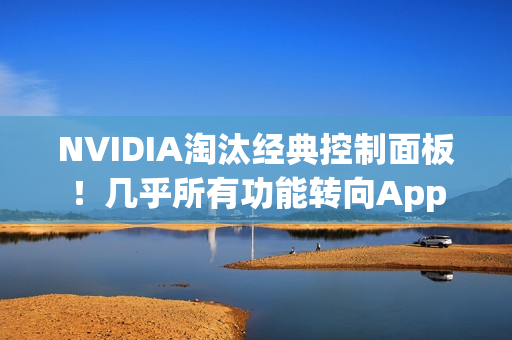 NVIDIA淘汰经典控制面板！几乎所有功能转向App