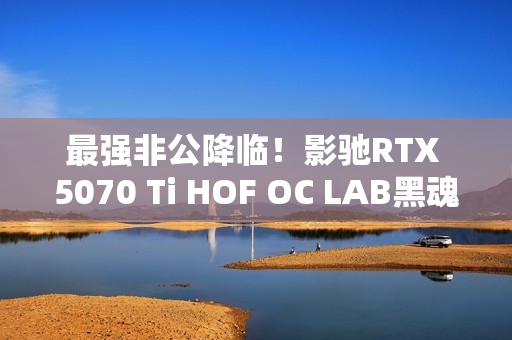 最强非公降临！影驰RTX 5070 Ti HOF OC LAB黑魂X显卡评测：供电、散热都是顶级