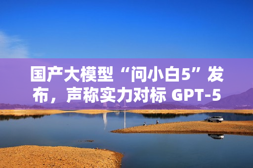国产大模型“问小白5”发布，声称实力对标 GPT-5