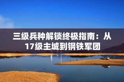 三级兵种解锁终极指南：从17级主城到钢铁军团
