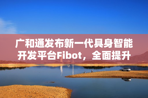广和通发布新一代具身智能开发平台Fibot，全面提升机器人交互与操作能力
