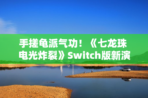 手搓龟派气功！《七龙珠 电光炸裂》Switch版新演示