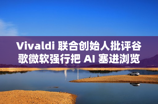 Vivaldi 联合创始人批评谷歌微软强行把 AI 塞进浏览器