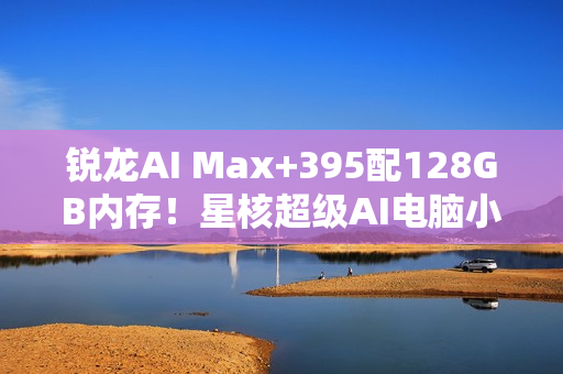 锐龙AI Max+395配128GB内存！星核超级AI电脑小米有品众筹破1000万