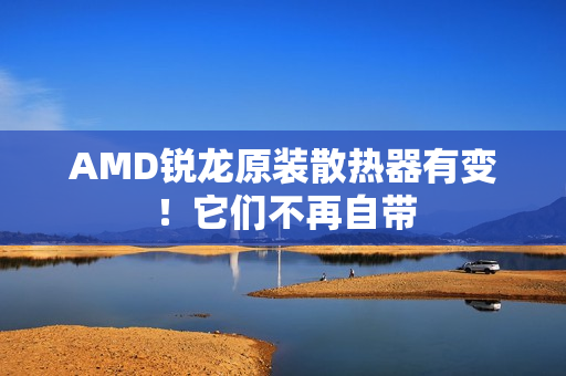 AMD锐龙原装散热器有变！它们不再自带