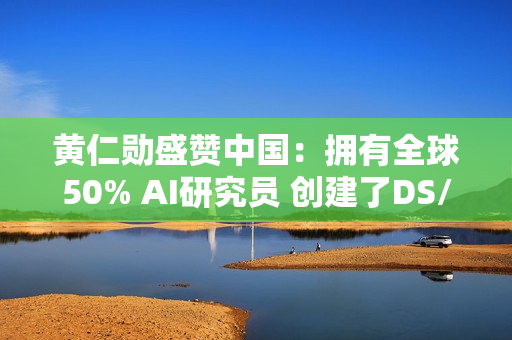 黄仁勋盛赞中国：拥有全球50% AI研究员 创建了DS/Qwen等先进模型