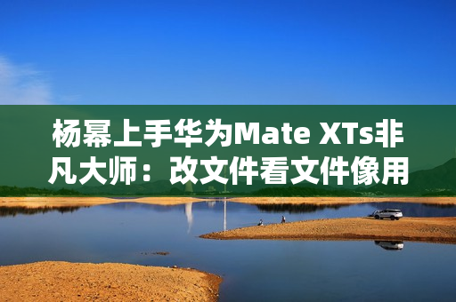 杨幂上手华为Mate XTs非凡大师：改文件看文件像用电脑一样