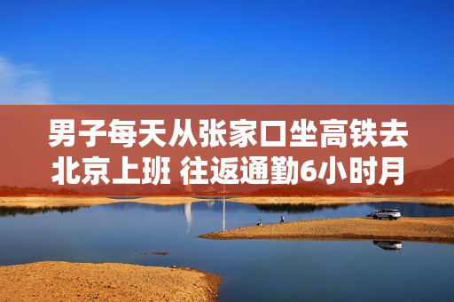 男子每天从张家口坐高铁去北京上班 往返通勤6小时月花费4000多：本人回应