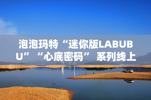 泡泡玛特“迷你版LABUBU”“心底密码” 系列线上卖爆了