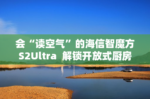 会“读空气”的海信智魔方S2Ultra  解锁开放式厨房“零跑烟”体验