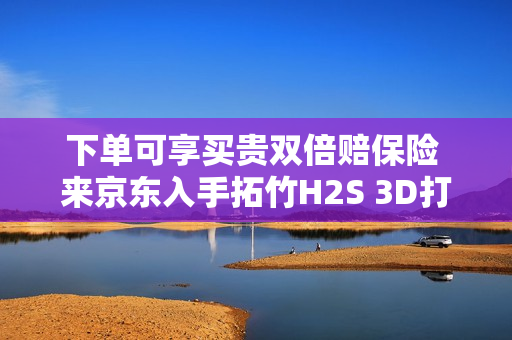 下单可享买贵双倍赔保险 来京东入手拓竹H2S 3D打印机更划算