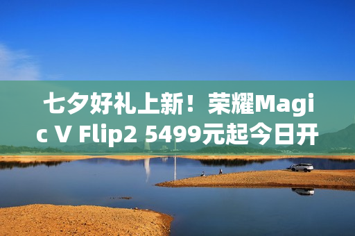 七夕好礼上新！荣耀Magic V Flip2 5499元起今日开售