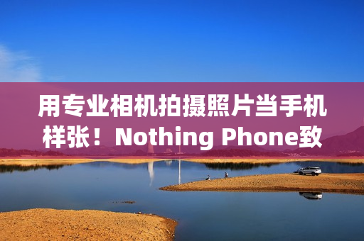用专业相机拍摄照片当手机样张！Nothing Phone致歉：不幸疏忽导致