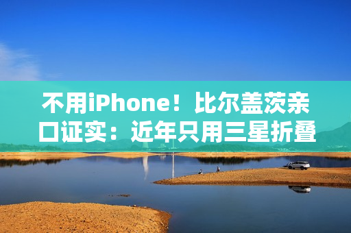 不用iPhone！比尔盖茨亲口证实：近年只用三星折叠屏手机、李在镕赠送