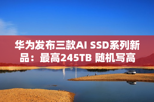 华为发布三款AI SSD系列新品：最高245TB 随机写高达1500K IOPS