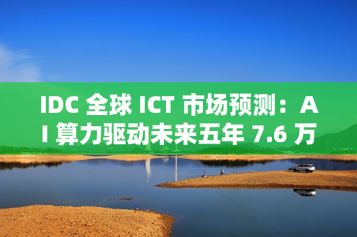 IDC 全球 ICT 市场预测：AI 算力驱动未来五年 7.6 万亿美元市场