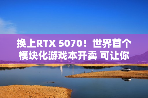 换上RTX 5070！世界首个模块化游戏本开卖 可让你轻松更换GPU