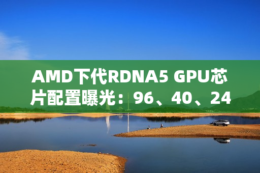 AMD下代RDNA5 GPU芯片配置曝光：96、40、24、12个计算单元