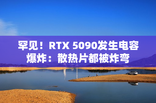 罕见！RTX 5090发生电容爆炸：散热片都被炸弯