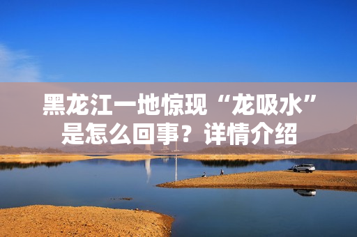 黑龙江一地惊现“龙吸水”是怎么回事？详情介绍