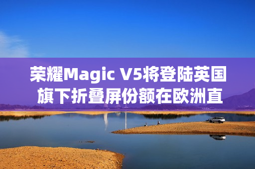 荣耀Magic V5将登陆英国 旗下折叠屏份额在欧洲直追三星
