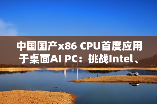 中国国产x86 CPU首度应用于桌面AI PC：挑战Intel、AMD  办公没问题
