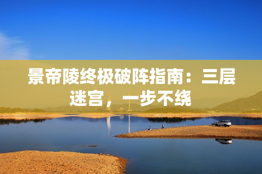 景帝陵终极破阵指南：三层迷宫，一步不绕