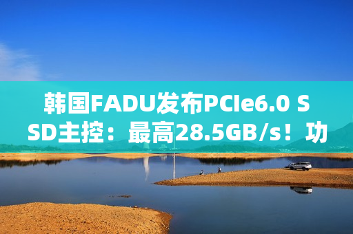 韩国FADU发布PCIe6.0 SSD主控：最高28.5GB/s！功耗不到9W