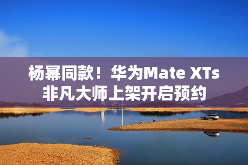 杨幂同款！华为Mate XTs非凡大师上架开启预约