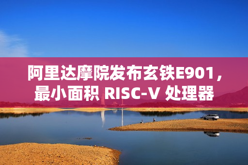 阿里达摩院发布玄铁E901，最小面积 RISC-V 处理器