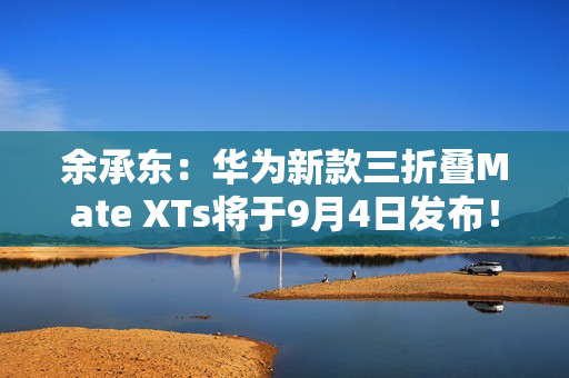 余承东：华为新款三折叠Mate XTs将于9月4日发布！
