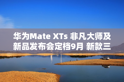 华为Mate XTs 非凡大师及新品发布会定档9月 新款三折叠携新外观亮相