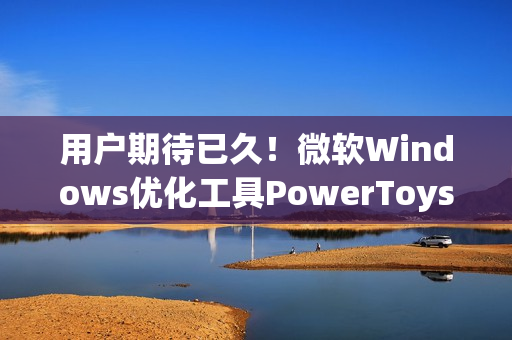 用户期待已久！微软Windows优化工具PowerToys将迎重要功能