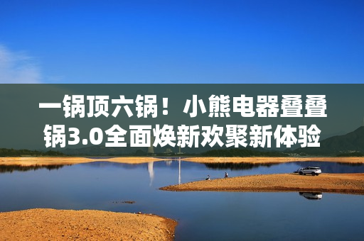 一锅顶六锅！小熊电器叠叠锅3.0全面焕新欢聚新体验