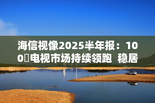 海信视像2025半年报：100吋电视市场持续领跑  稳居全球第一