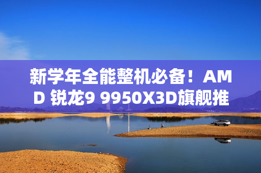 新学年全能整机必备！AMD 锐龙9 9950X3D旗舰推荐