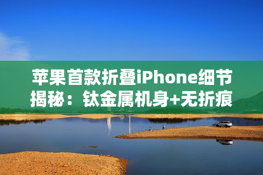 苹果首款折叠iPhone细节揭秘：钛金属机身+无折痕屏幕