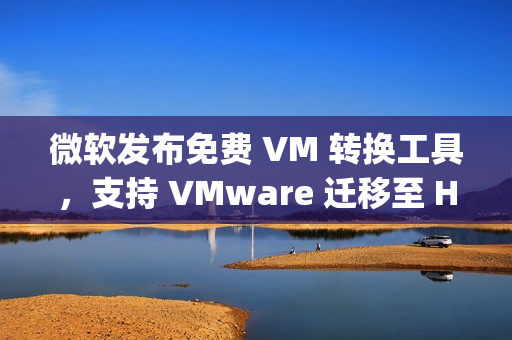 微软发布免费 VM 转换工具，支持 VMware 迁移至 Hyper-V