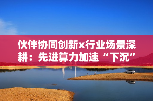 伙伴协同创新x行业场景深耕：先进算力加速“下沉”的昇腾路径